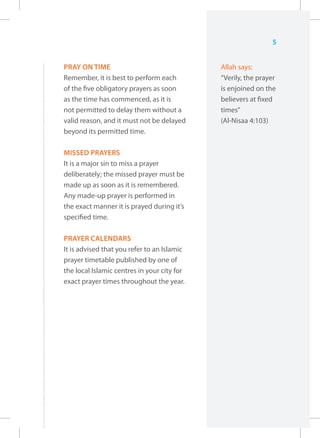5


PRAY ON TIME                                 Allah says:
Remember, it is best to perform each         “Verily, the prayer
of the five obligatory prayers as soon       is enjoined on the
as the time has commenced, as it is          believers at fixed
not permitted to delay them without a        times”
valid reason, and it must not be delayed     (Al-Nisaa 4:103)
beyond its permitted time.

MISSED PRAYERS
It is a major sin to miss a prayer
deliberately; the missed prayer must be
made up as soon as it is remembered.
Any made-up prayer is performed in
the exact manner it is prayed during it’s
specified time.

PRAYER CALENDARS
It is advised that you refer to an Islamic
prayer timetable published by one of
the local Islamic centres in your city for
exact prayer times throughout the year.
 
