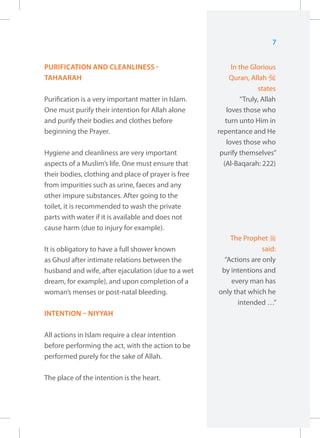 7


PURIFICATION AND CLEANLINESS -                            In the Glorious
TAHAARAH                                                 Quran, Allah I
                                                                    states
Purification is a very important matter in Islam.            “Truly, Allah
One must purify their intention for Allah alone         loves those who
and purify their bodies and clothes before              turn unto Him in
beginning the Prayer.                                repentance and He
                                                        loves those who
Hygiene and cleanliness are very important            purify themselves”
aspects of a Muslim’s life. One must ensure that       (Al-Baqarah: 222)
their bodies, clothing and place of prayer is free
from impurities such as urine, faeces and any
other impure substances. After going to the
toilet, it is recommended to wash the private
parts with water if it is available and does not
cause harm (due to injury for example).
                                                         The Prophet r
It is obligatory to have a full shower known                        said:
as Ghusl after intimate relations between the          “Actions are only
husband and wife, after ejaculation (due to a wet     by intentions and
dream, for example), and upon completion of a            every man has
woman’s menses or post-natal bleeding.               only that which he
                                                           intended …”
INTENTION – NIYYAH

All actions in Islam require a clear intention
before performing the act, with the action to be
performed purely for the sake of Allah.

The place of the intention is the heart.
 