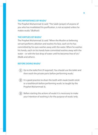 9


THE IMPORTANCE OF WUDU’
The Prophet Muhammad r said: “The Salah (prayer) of anyone of
you who has invalidated his purification, is not accepted unless he
makes wudu.” (Bukhari)

THE VIRTUES OF WUDU’
The Prophet Muhammad r said: “When the Muslim or believing
servant performs ablution and washes his face, each sin he has
committed by his eyes washes away with the water. When he washes
his hands, each sin his hands have committed washes away with the
water – or with the last drop of water until he becomes free of sin.”
(Malik and others).

BEFORE DOING WUDU’


  1 Go to the toilet first (if required). You should use the toilet and
      then wash the private parts before performing wudu’.

  2 It is good practice to clean the teeth with siwak (tooth-stick)
      or a toothbrush before performing wudu’ as taught by the
      Prophet Muhammad r.


  3 Before starting the actions of wudu’ it is necessary to make
      your intention of washing is for the purpose of wudu’ only.
 