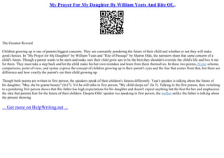 My Prayer For My Daughter By William Yeats And Rite Of...
The Greatest Reward
Children growing up is one of parents biggest concerns. They are constantly pondering the future of their child and whether or not they will make
good choices. In "My Prayer for My Daughter" by William Yeats and "Rite of Passage" by Sharon Olds, the narrators share that same concern of a
child's future. Though a parent wants to be stern and make sure their child grow ups to be the best they shouldn't overrule the child's life and live it out
for them. They must take a step back and let the child make his/her own mistakes and learn from them themselves. In these two poems, rhyme scheme,
comparisons, point of view, and syntax express the concept of children growing up in their parent's eyes and the fear that comes from that, but there are
difference and how exactly the parent's see their child growing up.
Though both poems are written in first person, the speakers speak of their children's futures differently. Yeat's speaker is talking about the future of
his daughter, "May she be grante beauty" (ln17). Yet he still talks in first person, "My child sleeps on" (ln 3). Talking in the first person, then switching
to a pondering first person shows that this father has high expectations for his daughter and doesn't expect anything but the best for her and emphasizes
the idea that parents fear for the future of their children. Despite Olds' speaker too speaking in first person, the mother unlike the father is talking about
the present showing
... Get more on HelpWriting.net ...
 