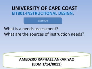 UNIVERSITY OF CAPE COAST
EIT801-INSTRUCTIONAL DESIGN.
QUESTION
What is a needs assessment?
What are the sources of instruction needs?
AMEDZRO RAPHAEL ANKAR YAO
(EDMIT/14/0011)
 