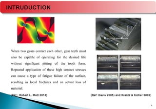 4
(Ref: Davis 2005) and Krantz & Kicher 2002)(Ref : Robert L. Mott 2013)
INTRUDUCTION
When two gears contact each other, gear teeth must
also be capable of operating for the desired life
without significant pitting of the tooth form.
Repeated application of these high contact stresses
can cause a type of fatigue failure of the surface,
resulting in local fractures and an actual loss of
material.
 