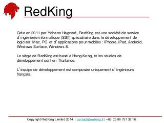 Crée en 2011 par Yohann Hagneré, RedKing est une société de service
d’ingénierie informatique (SSII) spécialisée dans le développement de
logiciels: Mac, PC et d’applications pour mobiles : iPhone, iPad, Android,
Windows Surface, Windows 8.
Le siège de RedKing est basé à Hong-Kong, et les studios de
développement sont en Thailande.
L’équipe de développement est composée uniquement d’ingénieurs
français.
RedKing
Copyright RedKing Limited 2014 | contact@redking.fr | +66 (0) 88 751 32 16
 