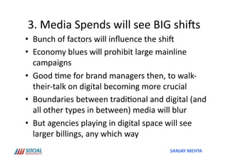 3.	
  Media	
  Spends	
  will	
  see	
  BIG	
  ships	
  
•  Bunch	
  of	
  factors	
  will	
  inﬂuence	
  the	
  ship	
  
•  Economy	
  blues	
  will	
  prohibit	
  large	
  mainline	
  
   campaigns	
  
•  Good	
  'me	
  for	
  brand	
  managers	
  then,	
  to	
  walk-­‐
   their-­‐talk	
  on	
  digital	
  becoming	
  more	
  crucial	
  
•  Boundaries	
  between	
  tradi'onal	
  and	
  digital	
  (and	
  
   all	
  other	
  types	
  in	
  between)	
  media	
  will	
  blur	
  
•  But	
  agencies	
  playing	
  in	
  digital	
  space	
  will	
  see	
  
   larger	
  billings,	
  any	
  which	
  way	
  	
  
                                                          SANJAY	
  MEHTA	
  
 