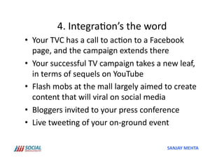 4.	
  Integra'on’s	
  the	
  word	
  
•  Your	
  TVC	
  has	
  a	
  call	
  to	
  ac'on	
  to	
  a	
  Facebook	
  
   page,	
  and	
  the	
  campaign	
  extends	
  there	
  
•  Your	
  successful	
  TV	
  campaign	
  takes	
  a	
  new	
  leaf,	
  
   in	
  terms	
  of	
  sequels	
  on	
  YouTube	
  
•  Flash	
  mobs	
  at	
  the	
  mall	
  largely	
  aimed	
  to	
  create	
  
   content	
  that	
  will	
  viral	
  on	
  social	
  media	
  
•  Bloggers	
  invited	
  to	
  your	
  press	
  conference	
  
•  Live	
  twee'ng	
  of	
  your	
  on-­‐ground	
  event	
  

                                                               SANJAY	
  MEHTA	
  
 