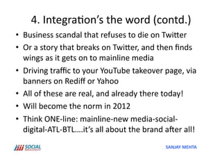 4.	
  Integra'on’s	
  the	
  word	
  (contd.)	
  
•  Business	
  scandal	
  that	
  refuses	
  to	
  die	
  on	
  TwiSer	
  
•  Or	
  a	
  story	
  that	
  breaks	
  on	
  TwiSer,	
  and	
  then	
  ﬁnds	
  
   wings	
  as	
  it	
  gets	
  on	
  to	
  mainline	
  media	
  
•  Driving	
  traﬃc	
  to	
  your	
  YouTube	
  takeover	
  page,	
  via	
  
   banners	
  on	
  Rediﬀ	
  or	
  Yahoo	
  
•  All	
  of	
  these	
  are	
  real,	
  and	
  already	
  there	
  today!	
  
•  Will	
  become	
  the	
  norm	
  in	
  2012	
  
•  Think	
  ONE-­‐line:	
  mainline-­‐new	
  media-­‐social-­‐
   digital-­‐ATL-­‐BTL….it’s	
  all	
  about	
  the	
  brand	
  aper	
  all!	
  
                                                                  SANJAY	
  MEHTA	
  
 