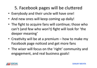 5.	
  Facebook	
  pages	
  will	
  be	
  cluSered	
  
•  Everybody	
  and	
  their	
  uncle	
  will	
  have	
  one!	
  
•  And	
  new	
  ones	
  will	
  keep	
  coming	
  up	
  daily!	
  
•  The	
  ﬁght	
  to	
  acquire	
  fans	
  will	
  con'nue;	
  those	
  who	
  
   can’t	
  (and	
  few	
  who	
  won’t)	
  ﬁght	
  will	
  look	
  for	
  ‘the	
  
   deeper	
  meaning’	
  
•  Crea'vity	
  will	
  be	
  at	
  a	
  premium	
  –	
  how	
  to	
  make	
  my	
  
   Facebook	
  page	
  no'ced	
  and	
  get	
  more	
  fans	
  
•  The	
  wiser	
  will	
  focus	
  on	
  the	
  ‘right’	
  community	
  and	
  
   engagement,	
  and	
  real	
  business	
  goals!	
  

                                                                  SANJAY	
  MEHTA	
  
 