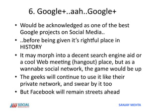 6.	
  Google+..aah..Google+	
  
•  Would	
  be	
  acknowledged	
  as	
  one	
  of	
  the	
  best	
  
   Google	
  projects	
  on	
  Social	
  Media..	
  
•  ..before	
  being	
  given	
  it’s	
  rightul	
  place	
  in	
  
   HISTORY	
  
•  It	
  may	
  morph	
  into	
  a	
  decent	
  search	
  engine	
  aid	
  or	
  
   a	
  cool	
  Web	
  mee'ng	
  (hangout)	
  place,	
  but	
  as	
  a	
  
   wannabe	
  social	
  network,	
  the	
  game	
  would	
  be	
  up	
  
•  The	
  geeks	
  will	
  con'nue	
  to	
  use	
  it	
  like	
  their	
  
   private	
  network,	
  and	
  swear	
  by	
  it	
  too	
  
•  But	
  Facebook	
  will	
  remain	
  streets	
  ahead	
  
                                                                 SANJAY	
  MEHTA	
  
 