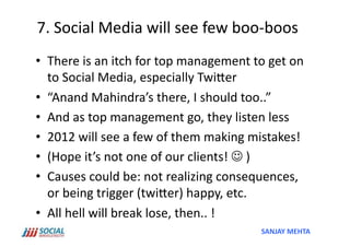 7.	
  Social	
  Media	
  will	
  see	
  few	
  boo-­‐boos	
  
•  There	
  is	
  an	
  itch	
  for	
  top	
  management	
  to	
  get	
  on	
  
   to	
  Social	
  Media,	
  especially	
  TwiSer	
  
•  “Anand	
  Mahindra’s	
  there,	
  I	
  should	
  too..”	
  	
  
•  And	
  as	
  top	
  management	
  go,	
  they	
  listen	
  less	
  
•  2012	
  will	
  see	
  a	
  few	
  of	
  them	
  making	
  mistakes!	
  
•  (Hope	
  it’s	
  not	
  one	
  of	
  our	
  clients!	
  	
  )	
  
•  Causes	
  could	
  be:	
  not	
  realizing	
  consequences,	
  
   or	
  being	
  trigger	
  (twiSer)	
  happy,	
  etc.	
  
•  All	
  hell	
  will	
  break	
  lose,	
  then..	
  !	
  
                                                                 SANJAY	
  MEHTA	
  
 