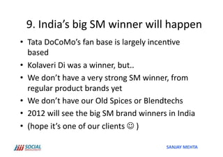 9.	
  India’s	
  big	
  SM	
  winner	
  will	
  happen	
  
•  Tata	
  DoCoMo’s	
  fan	
  base	
  is	
  largely	
  incen've	
  
   based	
  
•  Kolaveri	
  Di	
  was	
  a	
  winner,	
  but..	
  	
  
•  We	
  don’t	
  have	
  a	
  very	
  strong	
  SM	
  winner,	
  from	
  
   regular	
  product	
  brands	
  yet	
  
•  We	
  don’t	
  have	
  our	
  Old	
  Spices	
  or	
  Blendtechs	
  
•  2012	
  will	
  see	
  the	
  big	
  SM	
  brand	
  winners	
  in	
  India	
  
•  (hope	
  it’s	
  one	
  of	
  our	
  clients	
  	
  )	
  

                                                                  SANJAY	
  MEHTA	
  
 