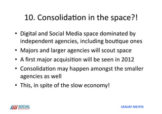 10.	
  Consolida'on	
  in	
  the	
  space?!	
  
•  Digital	
  and	
  Social	
  Media	
  space	
  dominated	
  by	
  
   independent	
  agencies,	
  including	
  bou'que	
  ones	
  
•  Majors	
  and	
  larger	
  agencies	
  will	
  scout	
  space	
  
•  A	
  ﬁrst	
  major	
  acquisi'on	
  will	
  be	
  seen	
  in	
  2012	
  
•  Consolida'on	
  may	
  happen	
  amongst	
  the	
  smaller	
  
   agencies	
  as	
  well	
  
•  This,	
  in	
  spite	
  of	
  the	
  slow	
  economy!	
  


                                                             SANJAY	
  MEHTA	
  
 