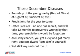 These	
  December	
  Diseases	
  
•  Round-­‐up	
  of	
  the	
  year	
  gone	
  by	
  (Best	
  of,	
  Worst	
  
   of,	
  Ugliest	
  of,	
  Smartest	
  of,	
  etc.)	
  	
  
•  Predic'ons	
  for	
  the	
  year	
  to	
  come	
  
•  LaSer	
  is	
  easier	
  –	
  no	
  one	
  has	
  seen	
  it,	
  and	
  will	
  
   take	
  12	
  months	
  to	
  prove	
  you	
  wrong;	
  by	
  that	
  
   'me,	
  your	
  predic'ons	
  would	
  be	
  forgoSen	
  
•  AND	
  if	
  by	
  chance,	
  you	
  got	
  lucky	
  and	
  got	
  many	
  
   right,	
  you	
  can	
  always	
  ‘tom-­‐tom’	
  it	
  yourself!	
  
•  So	
  I	
  s'ck	
  my	
  neck	
  out	
  too..	
  !	
  
                                                                    SANJAY	
  MEHTA	
  
 
