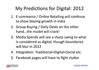 My	
  Predic'ons	
  for	
  Digital:	
  2012	
  
1.  E-­‐commerce	
  /	
  Online	
  Retailing	
  will	
  con'nue	
  
    to	
  show	
  blazing	
  growth	
  in	
  India	
  
2.  Group	
  Buying	
  /	
  Daily	
  Deals	
  on	
  the	
  other	
  
    hand…the	
  model	
  will	
  crack!	
  
3.  Media	
  Spends	
  will	
  see	
  a	
  sharp	
  swing	
  to	
  what	
  
    is	
  considered	
  as	
  digital,	
  though	
  boundaries	
  
    will	
  blur	
  in	
  2012	
  
4.  Integra'on:	
  Tradi'onal+Digital+Social	
  etc.	
  
5.  Facebook	
  pages	
  will	
  have	
  to	
  ﬁght	
  cluSer	
  
                                                             SANJAY	
  MEHTA	
  
 