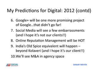 My	
  Predic'ons	
  for	
  Digital:	
  2012	
  (contd)	
  
  6.  Google+	
  will	
  be	
  one	
  more	
  promising	
  project	
  
      of	
  Google…that	
  didn’t	
  go	
  far!	
  
  7.  Social	
  Media	
  will	
  see	
  a	
  few	
  embarrassments	
  
      (and	
  I	
  hope	
  it’s	
  not	
  our	
  clients!!)	
  
  8.  Online	
  Reputa'on	
  Management	
  will	
  be	
  HOT	
  
  9.  India’s	
  Old	
  Spice	
  equivalent	
  will	
  happen	
  –	
  
      beyond	
  Kolaveri	
  (and	
  I	
  hope	
  it’s	
  our	
  client!!)	
  	
  
  10. We’ll	
  see	
  M&A	
  in	
  agency	
  space	
  

                                                                   SANJAY	
  MEHTA	
  
 