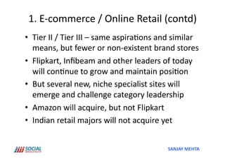 1.	
  E-­‐commerce	
  /	
  Online	
  Retail	
  (contd)	
  
•  Tier	
  II	
  /	
  Tier	
  III	
  –	
  same	
  aspira'ons	
  and	
  similar	
  
   means,	
  but	
  fewer	
  or	
  non-­‐existent	
  brand	
  stores	
  
•  Flipkart,	
  Inﬁbeam	
  and	
  other	
  leaders	
  of	
  today	
  
   will	
  con'nue	
  to	
  grow	
  and	
  maintain	
  posi'on	
  
•  But	
  several	
  new,	
  niche	
  specialist	
  sites	
  will	
  
   emerge	
  and	
  challenge	
  category	
  leadership	
  
•  Amazon	
  will	
  acquire,	
  but	
  not	
  Flipkart	
  
•  Indian	
  retail	
  majors	
  will	
  not	
  acquire	
  yet	
  


                                                                  SANJAY	
  MEHTA	
  
 