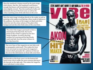 Here the masthead is being covered by the main image which shows  that the  this masthead is well known enough that buyers will immediately recognize it even when slightly covered . Plus this masthead is bulky and dominates the top of the front cover, as well as the colour matching some of the side lines on the cover.  Here the main image is looking directly at the reader, as well as pointing to the reader as well giving a direct mode of address to the audience, the colour of the image is in black and white which ties into the colour scheme of the plain white  background and the other bold colors of the cover lines. The artist I this image is portrayed to show a stereotypical hip-hop look, the way he points at the crowd is a typical in your face mode of address. As well as the long necklace he’s wearing and the big chunky watch and belt, here the artist is shown to be a hip-hop artistThe cover lines of this magazine are just titles with no paragraphs underneath. This makes the front cover not reveal too much about the magazine’s content which persuades the  audience to find out the rest of the information on those title cover lines.The barcode on this front cover is in the bottom left-hand corner, this is unlike the more common placing of the barcode on the right side. This makes the magazine more individual to most others. 