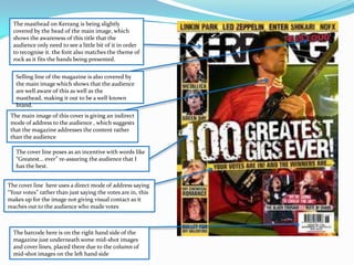 The masthead on Kerrang is being slightly  covered by the head of the main image, which sh0ws the awareness of this title that the audience only need to see a little bit of it in order to recognise it. the font also matches the theme of rock as it fits the bands being presented.Selling line of the magazine is also covered by the main image which shows that the audience are well aware of this as well as the masthead, making it out to be a well known brand.The main image of this cover is giving an indirect mode of address to the audience , which suggests that the magazine addresses the content rather than the audienceThe cover line poses as an incentive with words like “Greatest… ever” re-assuring the audience that I has the best.The cover line  here uses a direct mode of address saying “Your votes” rather than just saying the votes are in, this makes up for the image not giving visual contact as it reaches out to the audience who made votes The barcode here is on the right hand side of the magazine just underneath some mid-shot images and cover lines, placed there due to the column of mid-shot images on the left hand side