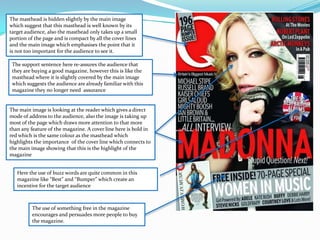 The masthead is hidden slightly by the main image which suggest that this masthead is well known by its target audience, also the masthead only takes up a small portion of the page and is compact by all the cover lines and the main image which emphasises the point that it is not too important for the audience to see it.The support sentence here re-assures the audience that they are buying a good magazine, however this is like the masthead where it is slightly covered by the main image which suggests the audience are already familiar with this magazine they no longer need  assuranceThe main image is looking at the reader which gives a direct mode of address to the audience, also the image is taking up most of the page which draws more attention to that more than any feature of the magazine. A cover line here is bold in red which is the same colour as the masthead which highlights the importance  of the cover line which connects to the main image showing that this is the highlight of the magazine  Here the use of buzz words are quite common in this magazine like “Best” and “Bumper” which create an incentive for the target audienceThe use of something free in the magazine encourages and persuades more people to buy the magazine.