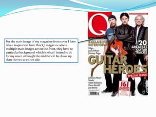 For the main image of my magazine front cover I have taken inspiration from this ‘Q’ magazine where multiple main images are on the front, they have no particular background which is what I intend to do for my cover, although the middle will be closer up than the two at either side