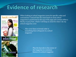 Evidence of researchWhen looking at school magazine covers for specific codes and conventions I noticed that the mast head on most school magazines is positioned at the top of the page and contain either a blocky or jazzy font, which I will keep in mind for when I do my school magazine coverAlso cover lines in formal order is something that is frequent in a school magazine   Plus the barcode in the corner of the magazine is a common feature of a school magazine