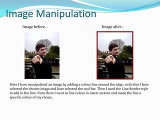 Image ManipulationImage before…Image after...Here I have manipulated an image by adding a colour line around the edge, to do this I have selected the chosen image and have selected the tool bar. Then I used the Line/border style to add in the line, from there I went to line colour in insert section and made the line a specific colour of my choice.