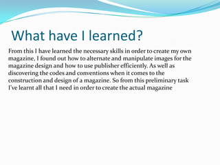 What have I learned?From this I have learned the necessary skills in order to create my own magazine, I found out how to alternate and manipulate images for the magazine design and how to use publisher efficiently. As well as discovering the codes and conventions when it comes to the construction and design of a magazine. So from this preliminary task I’ve learnt all that I need in order to create the actual magazine