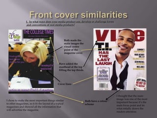 1. In what ways does your media product use, develop or challenge forms
                  and conventions of real media products?




                                                        Both made the
                                                        main images the
                                                        visual centre
                                                        point of the
                                                        magazine cover



                                                Have added the
                                                masthead at the top
                                                filling the top thirds.




                                               Cover lines



                                                                                               I thought that the main
                                                                                               image was one of the most
I chose to make the most important things similar                         Both have a colour   important because it’s the
to other magazines, so it fit the layout of a typical                     scheme               main focus point and its
magazines and showed all the information that
                                                                                               what intially draws the
will advertise the magazine.
                                                                                               readers attention.
 