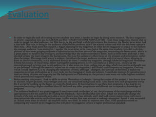 Evaluation  In order to begin the task of creating my own student new letter, I needed to begin by doing some research. The two magazines in which I researched into was GLAMOUR and The HENLEY STUDENT NEWS LETTER.  From these magazines, I learnt that in order to target the ideal audience, the Title has to be big and bold, with bright colours. For instance, the Henley news letter had a thin bold blue title, to bring in the audience of the Henley students as it is the schools colour and with the boldness capture’s their eyes.  Once I had done the research, I began planning for my magazine. In order for my magazine to appeal to the modern day teenage audience I was aiming for, I needed the news letter to be classy but at the same time modern. In order to do this, I planned to have news gripping snippets of information on the front cover of the magazine, concerning the latest music, which is a great appeal to modern day teenagers, and knowledge that the students needed to know, such as term times and trips. I then decided to have my main image in the background, this way the audience to then focus on the snippets and information, rather than the image. The image itself was of a student, this allows the target audience to relate with it as one of them, allowing to form an almost community, as it’s addressed directly to them. I created my magazine, through Adobe InDesgin and Photoshop. I think the process of researching, before starting the making process is very successful as it allows you , to pick up the conventions used to bring your target audience in. It also stops you from rushing into an idea, which may not be as thought out as you believed. Although the research helped me to create my magazine, I still think I could improve my magazine. One way which I could improve it, is by changing the variations of fonts, although I changed a fair amount of the fonts, it makes my magazine seem less professional as it’s very tacky on the changing of  fonts and colours. I would also improve by spending more time on taking pictures and cropping out the background on Photoshop as, the picture i used were not to the highest standard, which processional magazine’s have. Before starting this project, I had no skills on either Photoshop or Indesgin. During the course of this project, I have learnt how to add text, import pictures, resize images and crop the unwanted background away. I also learnt how each programme works EG it works by building up the layers to create the final piece. By learning how to use these two programs, it has lead to my magazine becoming a higher standard than if I had used any other programme and allowed me to expand my knowledge of programs. The audience feedback I was given suggests Ii need more work on the text’s I use, the placement of the main image and the appropriateness for the audience. By reading this feedback, I have decided that next time, I shall not drastically change the formats of the text as drastically as it adds a more of an in your face attitude and I shall add a more mature tone, with more description into the articles on the front page. As this was my first ever attempt at making a magazine I found it very successful as I found some areas in which I can improve on for next time. In order to improve next time, i will spend more time on comparing my research to my magazine; this will allow my magazine to have a higher professional standard. 