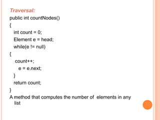 Traversal: 
public int countNodes() 
{ 
int count = 0; 
Element e = head; 
while(e != null) 
{ 
count++; 
e = e.next; 
} 
return count; 
} 
A method that computes the number of elements in any 
list 
 