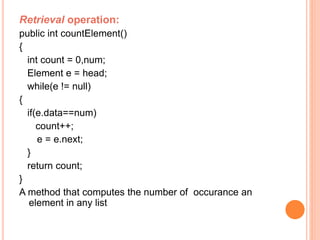 Retrieval operation: 
public int countElement() 
{ 
int count = 0,num; 
Element e = head; 
while(e != null) 
{ 
if(e.data==num) 
count++; 
e = e.next; 
} 
return count; 
} 
A method that computes the number of occurance an 
element in any list 
 