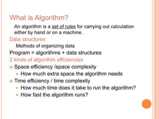 What is Algorithm? 
An algorithm is a set of rules for carrying out calculation 
either by hand or on a machine. 
Data structures 
Methods of organizing data 
Program = algorithms + data structures 
2 kinds of algorithm efficiencies 
 Space efficiency /space complexity 
 How much extra space the algorithm needs 
 Time efficiency / time complexity 
 How much time does it take to run the algorithm? 
 How fast the algorithm runs? 
 