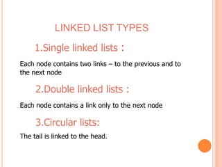 LINKED LIST TYPES 
1.Single linked lists : 
Each node contains two links – to the previous and to 
the next node 
2.Double linked lists : 
Each node contains a link only to the next node 
3.Circular lists: 
The tail is linked to the head. 
 