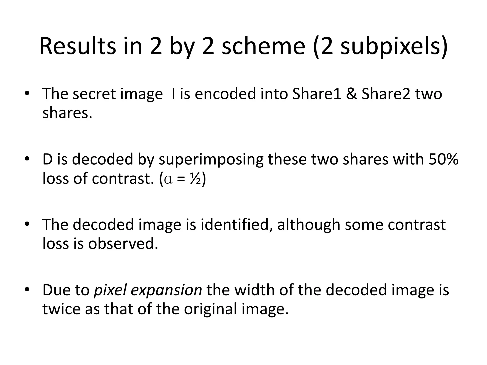 Results in 2 by 2 scheme (2 subpixels)
• The secret image I is encoded into Share1 & Share2 two
  shares.

• D is decoded by superimposing these two shares with 50%
  loss of contrast. (ɑ = ½)

• The decoded image is identified, although some contrast
  loss is observed.

• Due to pixel expansion the width of the decoded image is
  twice as that of the original image.
 