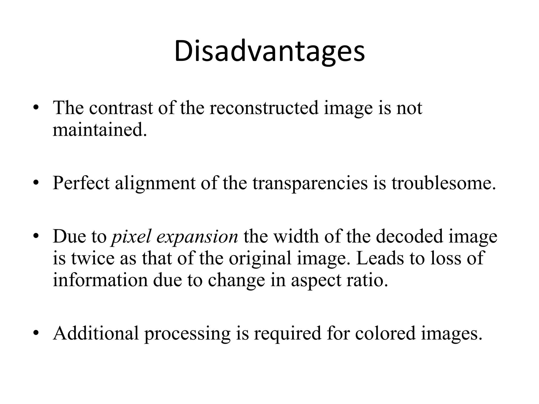 Disadvantages
• The contrast of the reconstructed image is not
  maintained.

• Perfect alignment of the transparencies is troublesome.

• Due to pixel expansion the width of the decoded image
  is twice as that of the original image. Leads to loss of
  information due to change in aspect ratio.

• Additional processing is required for colored images.
 