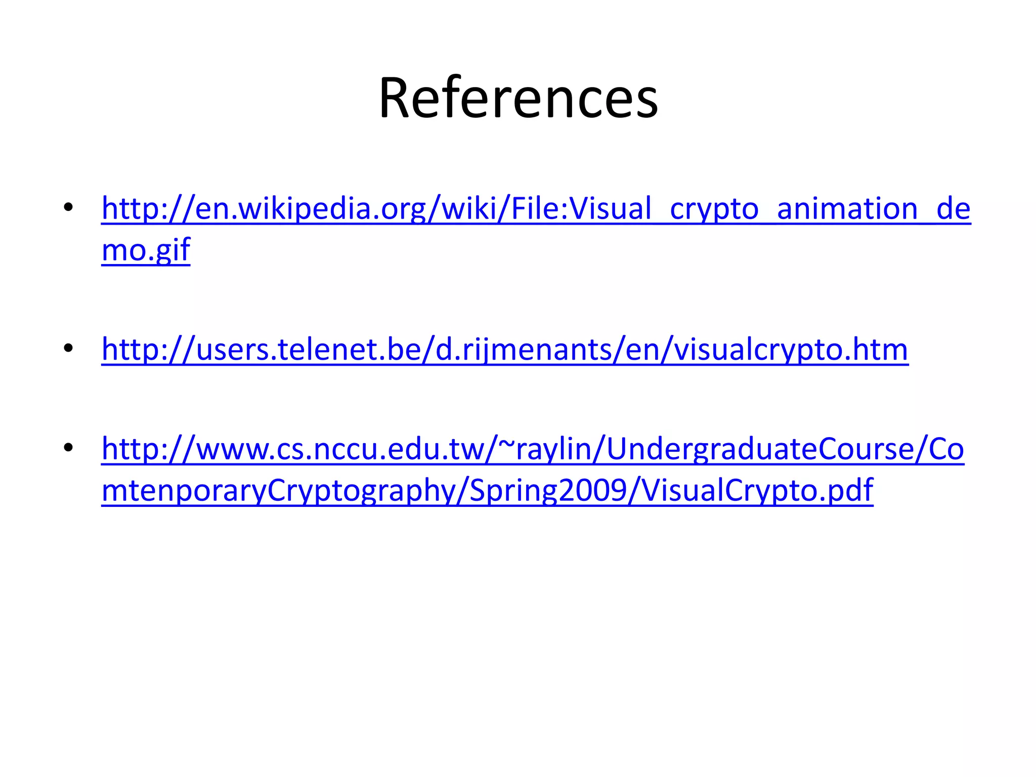 References
• http://en.wikipedia.org/wiki/File:Visual_crypto_animation_de
  mo.gif

• http://users.telenet.be/d.rijmenants/en/visualcrypto.htm

• http://www.cs.nccu.edu.tw/~raylin/UndergraduateCourse/Co
  mtenporaryCryptography/Spring2009/VisualCrypto.pdf
 