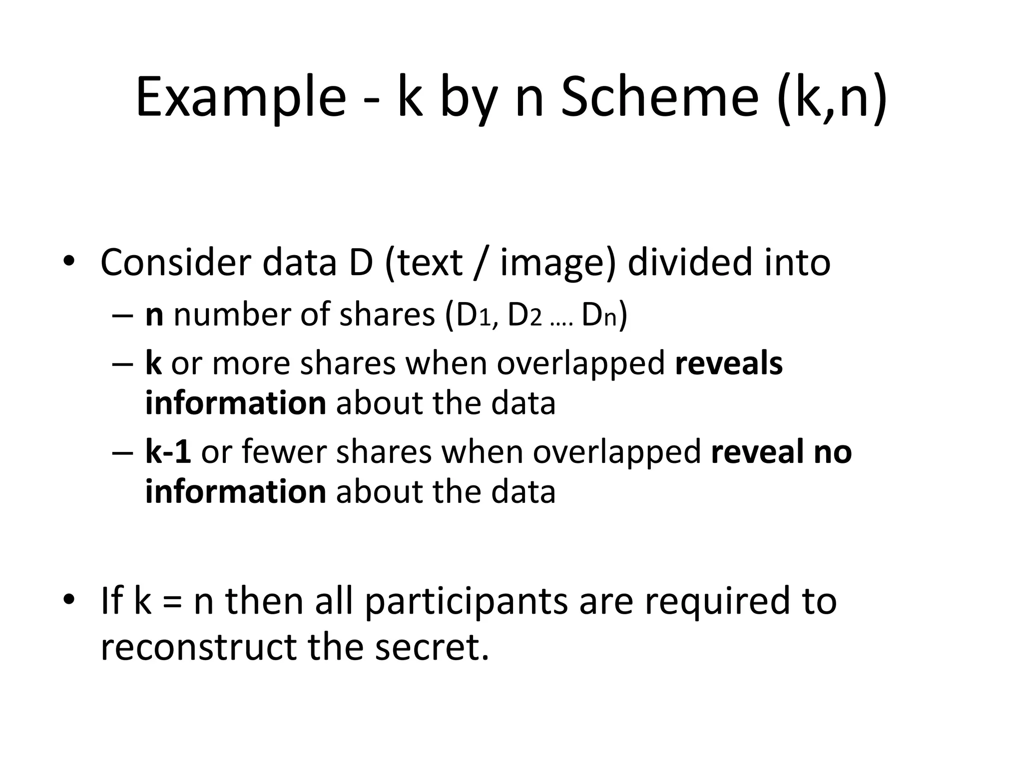 Example - k by n Scheme (k,n)

• Consider data D (text / image) divided into
   – n number of shares (D1, D2 …. Dn)
   – k or more shares when overlapped reveals
     information about the data
   – k-1 or fewer shares when overlapped reveal no
     information about the data


• If k = n then all participants are required to
  reconstruct the secret.
 