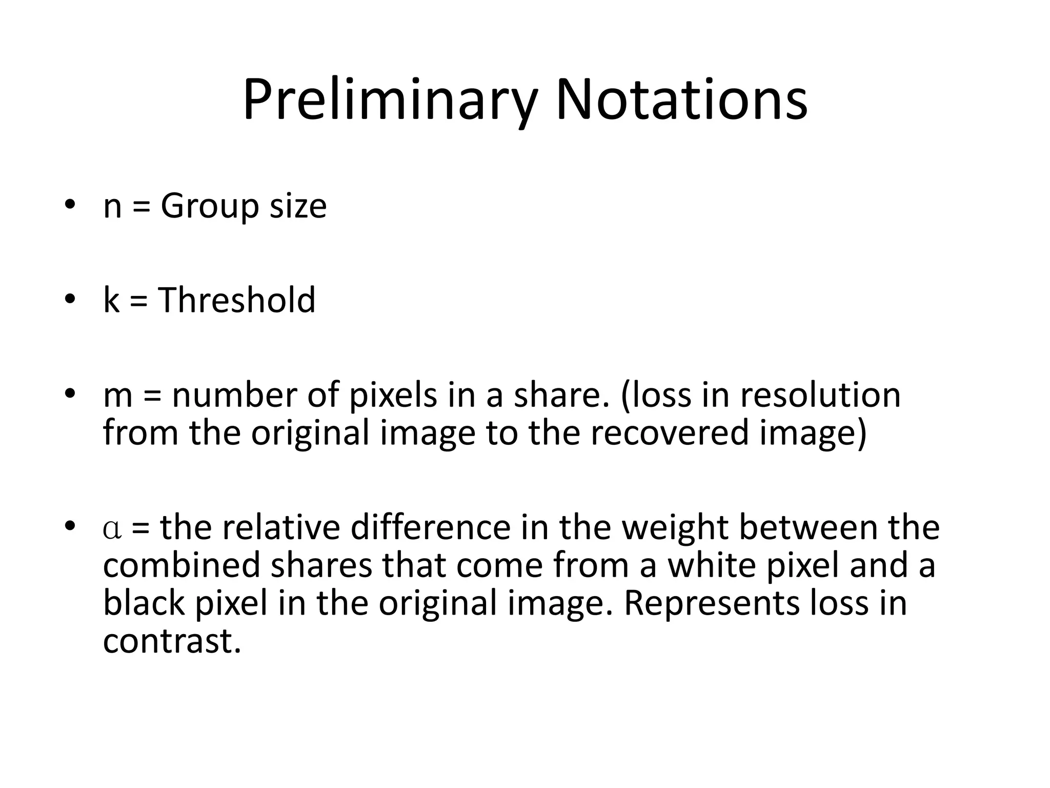 Preliminary Notations
• n = Group size

• k = Threshold

• m = number of pixels in a share. (loss in resolution
  from the original image to the recovered image)

• ɑ = the relative difference in the weight between the
  combined shares that come from a white pixel and a
  black pixel in the original image. Represents loss in
  contrast.
 