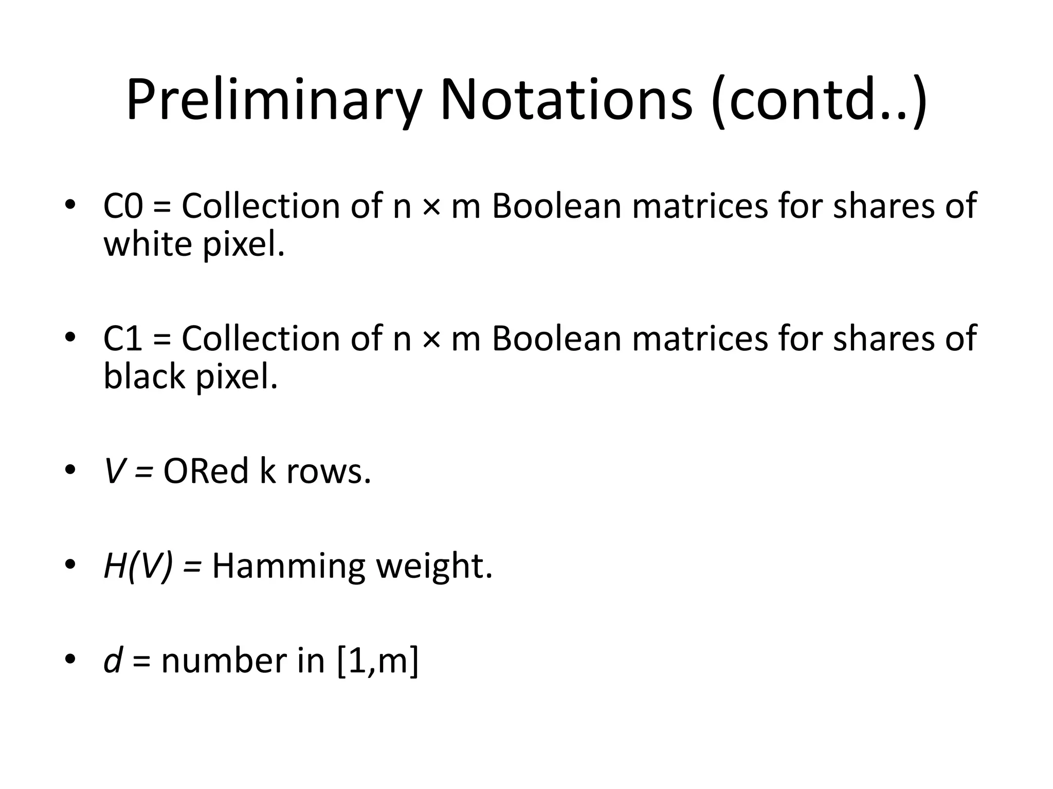 Preliminary Notations (contd..)
• C0 = Collection of n × m Boolean matrices for shares of
  white pixel.

• C1 = Collection of n × m Boolean matrices for shares of
  black pixel.

• V = ORed k rows.

• H(V) = Hamming weight.

• d = number in [1,m]
 