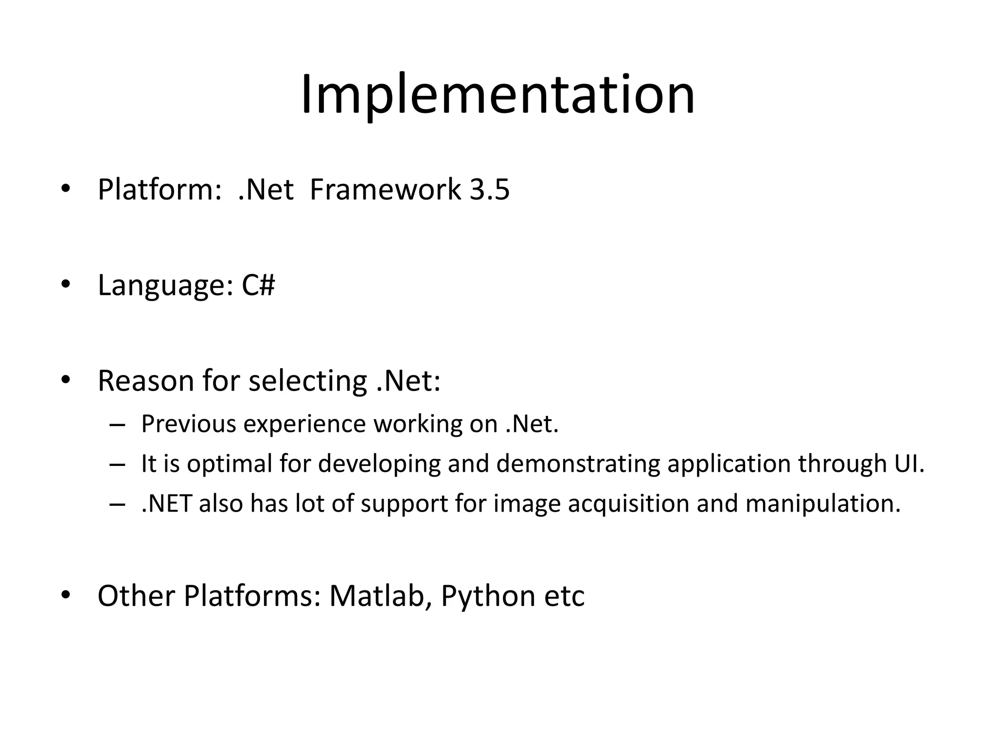 Implementation
• Platform: .Net Framework 3.5

• Language: C#

• Reason for selecting .Net:
   – Previous experience working on .Net.
   – It is optimal for developing and demonstrating application through UI.
   – .NET also has lot of support for image acquisition and manipulation.


• Other Platforms: Matlab, Python etc
 