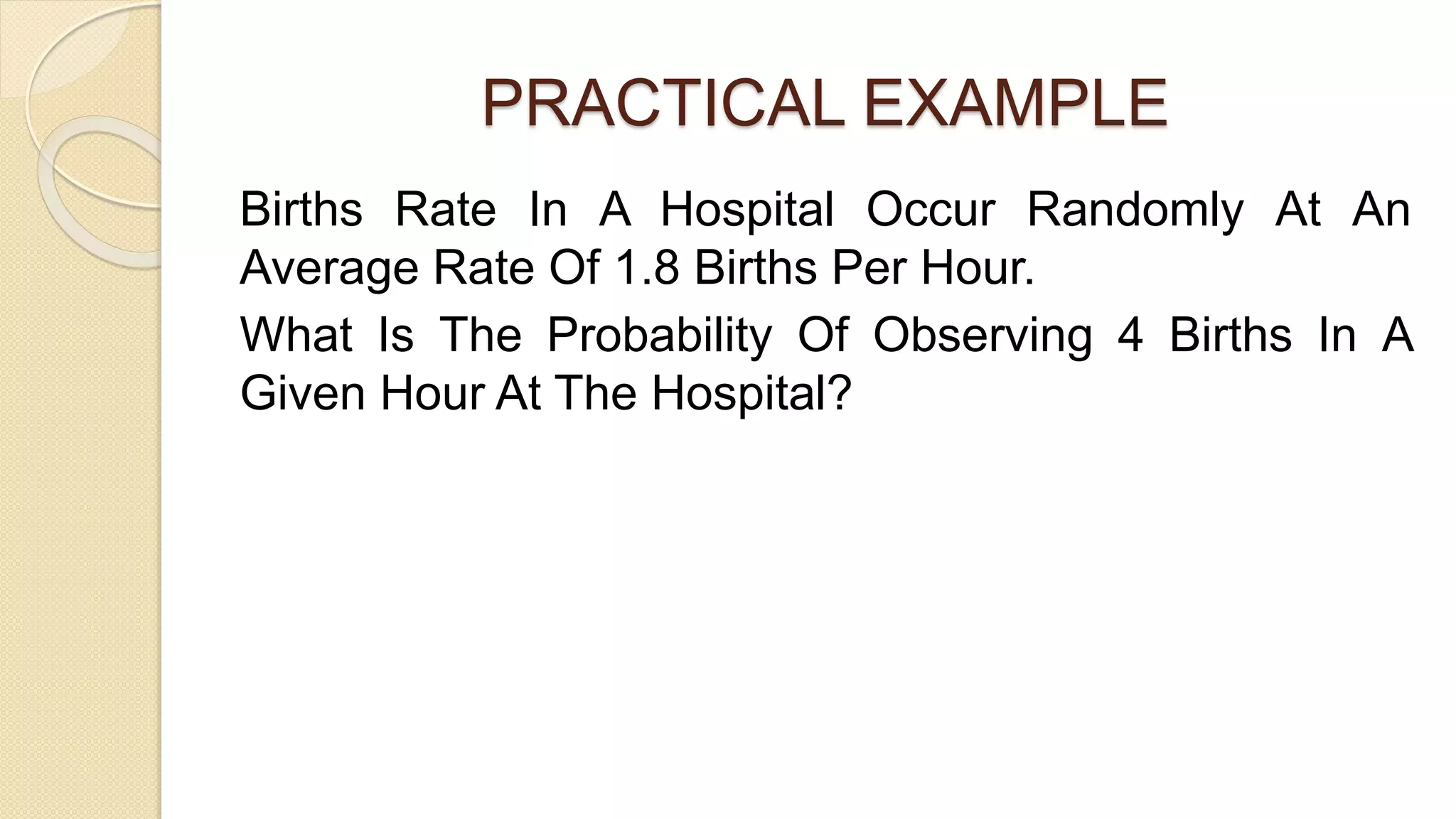 PRACTICAL EXAMPLE
Births Rate In A Hospital Occur Randomly At An
Average Rate Of 1.8 Births Per Hour.
What Is The Probability Of Observing 4 Births In A
Given Hour At The Hospital?
 