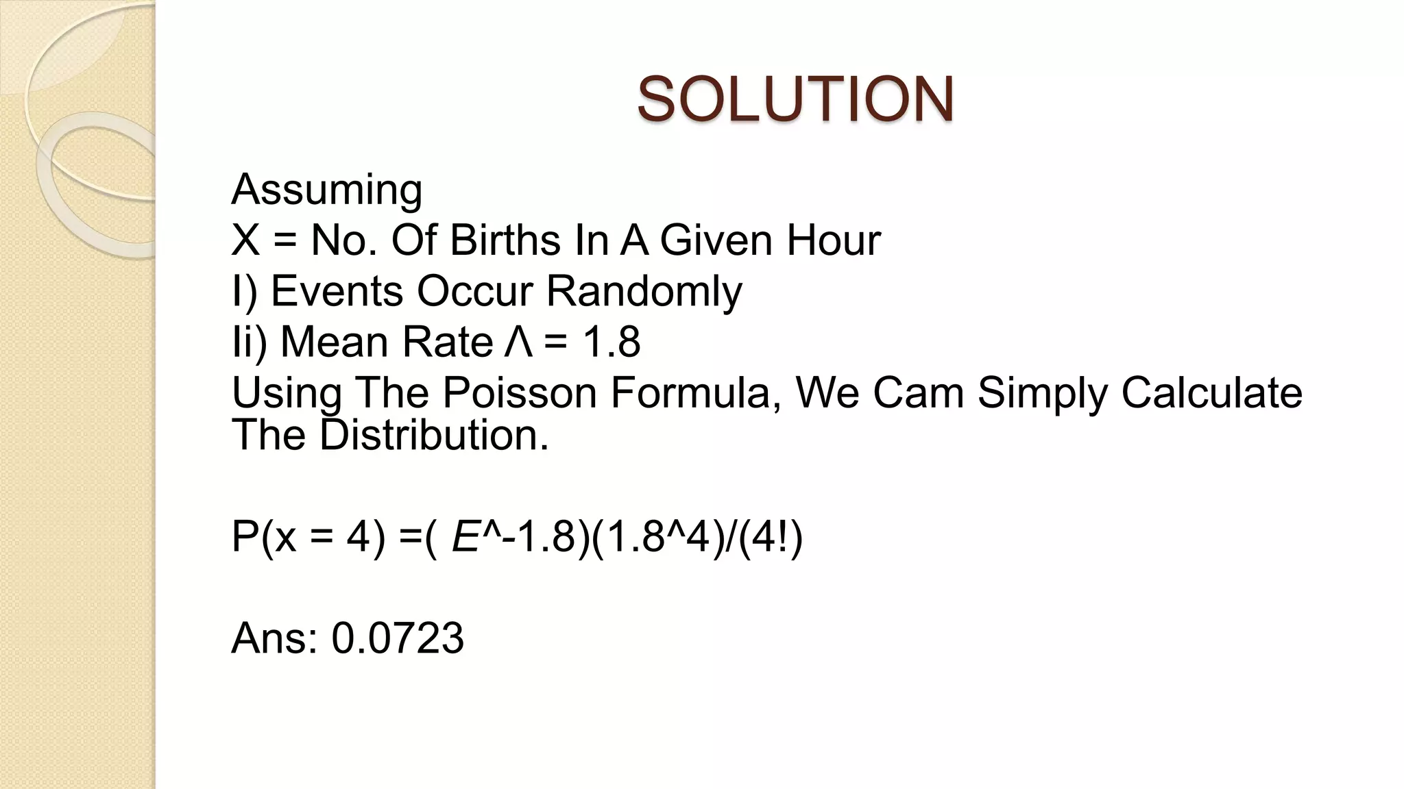 SOLUTION
Assuming
X = No. Of Births In A Given Hour
I) Events Occur Randomly
Ii) Mean Rate Λ = 1.8
Using The Poisson Formula, We Cam Simply Calculate
The Distribution.
P(x = 4) =( E^-1.8)(1.8^4)/(4!)
Ans: 0.0723
 