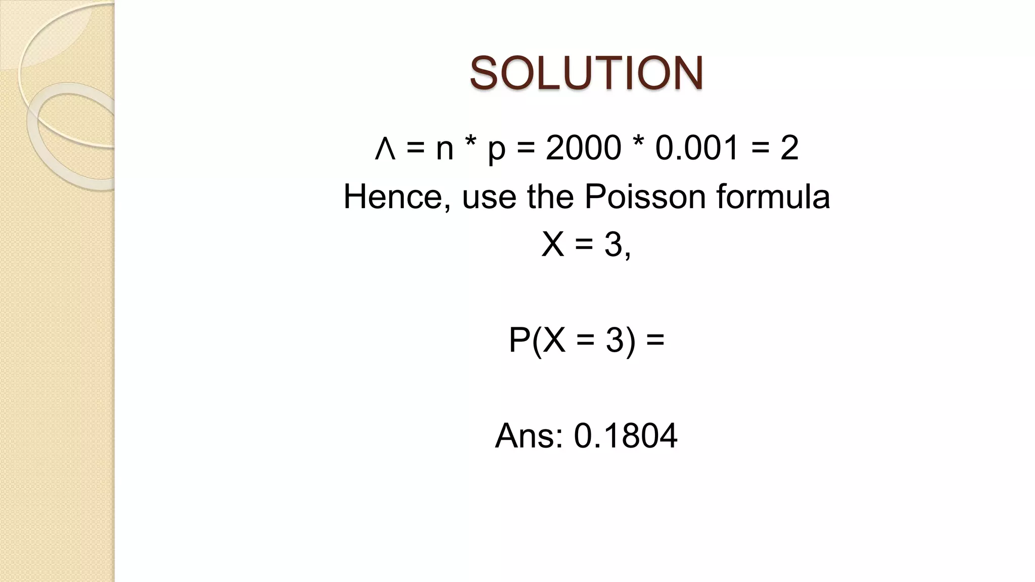 SOLUTION
Λ = n * p = 2000 * 0.001 = 2
Hence, use the Poisson formula
X = 3,
P(X = 3) =
Ans: 0.1804
 
