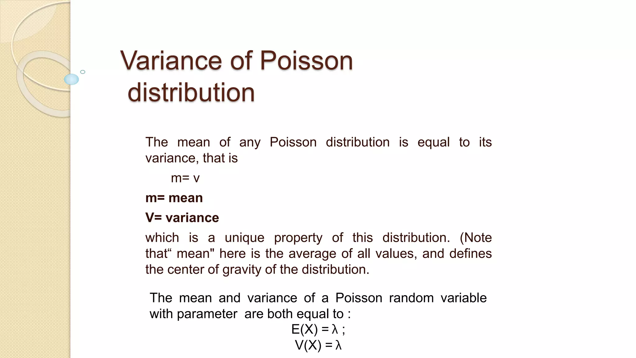 Variance of Poisson
distribution
The mean of any Poisson distribution is equal to its
variance, that is
m= v
m= mean
V= variance
which is a unique property of this distribution. (Note
that“ mean" here is the average of all values, and defines
the center of gravity of the distribution.
The mean and variance of a Poisson random variable
with parameter are both equal to :
E(X) = λ ;
V(X) = λ
 