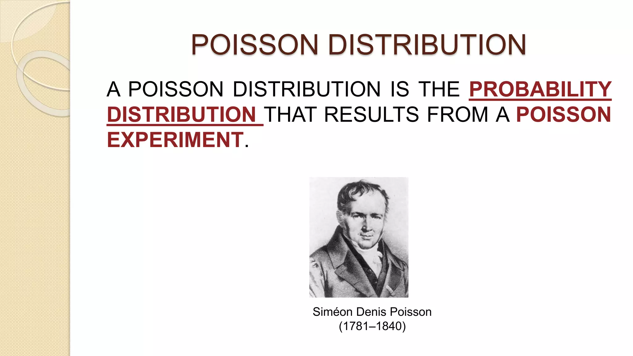 POISSON DISTRIBUTION
A POISSON DISTRIBUTION IS THE PROBABILITY
DISTRIBUTION THAT RESULTS FROM A POISSON
EXPERIMENT.
Siméon Denis Poisson
(1781–1840)
 