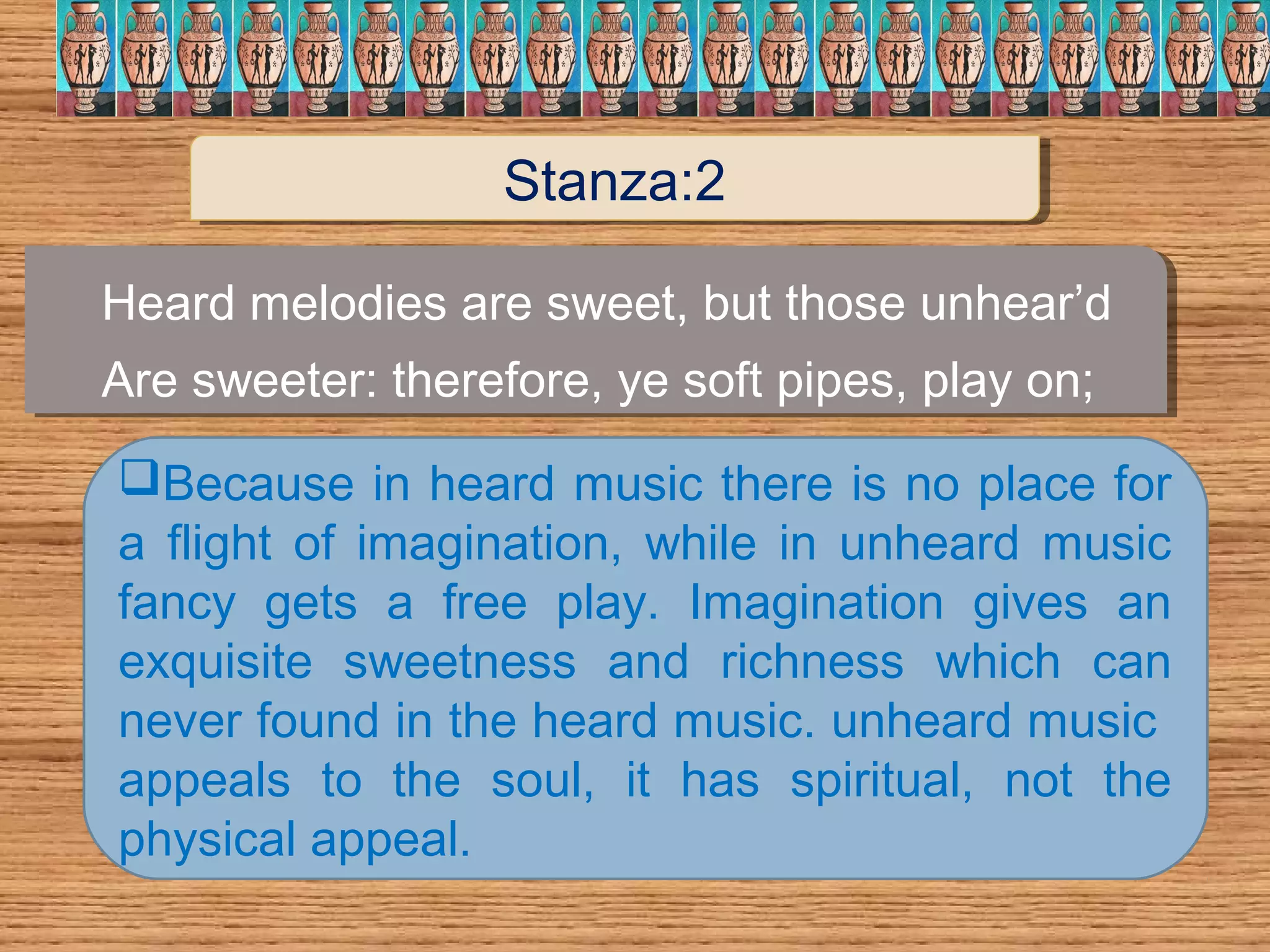 Heard melodies are sweet, but those unhear’d
Are sweeter: therefore, ye soft pipes, play on;
Heard melodies are sweet, but those unhear’d
Are sweeter: therefore, ye soft pipes, play on;
Because in heard music there is no place for
a flight of imagination, while in unheard music
fancy gets a free play. Imagination gives an
exquisite sweetness and richness which can
never found in the heard music. unheard music
appeals to the soul, it has spiritual, not the
physical appeal.
Stanza:2Stanza:2
 