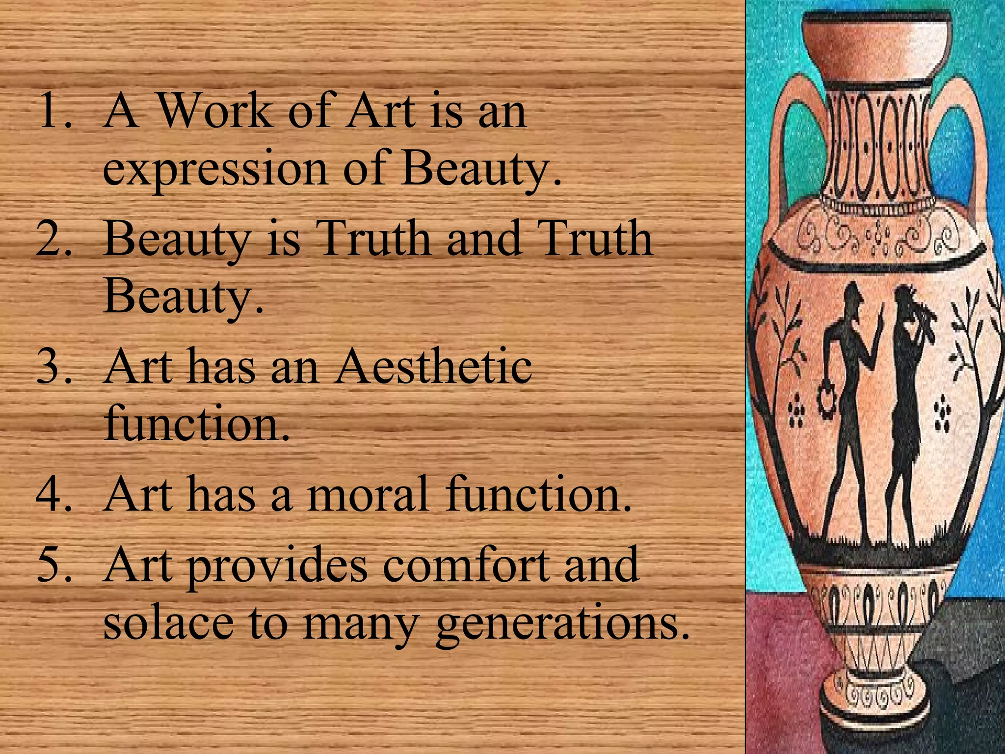 1. A Work of Art is an
expression of Beauty.
2. Beauty is Truth and Truth
Beauty.
3. Art has an Aesthetic
function.
4. Art has a moral function.
5. Art provides comfort and
solace to many generations.
 