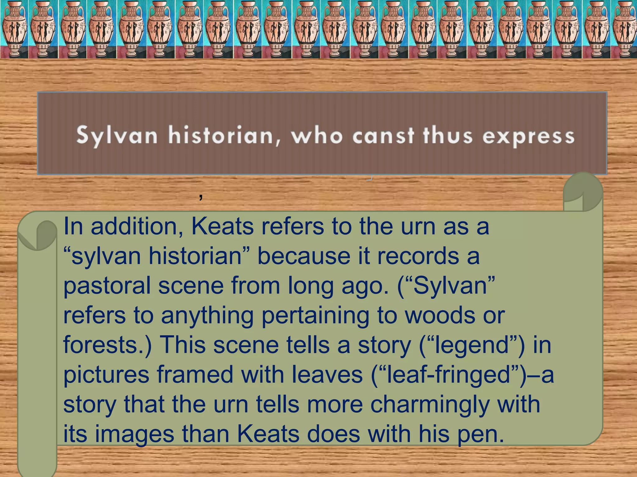 Thou still unravish'd bride of quietness,
Thou foster-child of silence and slow time,
Thou still unravish'd bride of quietness,
Thou foster-child of silence and slow time,
,
In addition, Keats refers to the urn as a
“sylvan historian” because it records a
pastoral scene from long ago. (“Sylvan”
refers to anything pertaining to woods or
forests.) This scene tells a story (“legend”) in
pictures framed with leaves (“leaf-fringed”)–a
story that the urn tells more charmingly with
its images than Keats does with his pen.
 