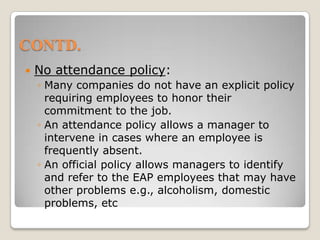 CONTD.No attendance policy:Many companies do not have an explicit policy requiring employees to honor their commitment to the job.An attendance policy allows a manager to intervene in cases where an employee is frequently absent.An official policy allows managers to identify and refer to the EAP employees that may have other problems e.g., alcoholism, domestic problems, etc