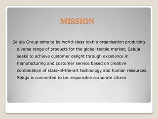 MISSION Saluja Group aims to be world-class textile organisation producing diverse range of products for the global textile market. Saluja seeks to achieve customer delight through excellence in manufacturing and customer service based on creative combination of state-of-the-art technology and human resources. Saluja is committed to be responsible corporate citizen
