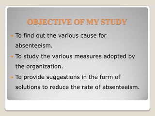 OBJECTIVE OF MY STUDYTo find out the various cause for absenteeism.To study the various measures adopted by the organization.To provide suggestions in the form of solutions to reduce the rate of absenteeism.
